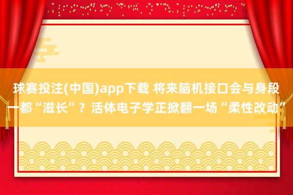 球赛投注(中国)app下载 将来脑机接口会与身段一都“滋长”?活体电子学正掀翻一场“柔性改动”