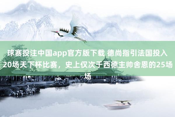 球赛投注中国app官方版下载 德尚指引法国投入20场天下杯比赛,史上仅次于西德主帅舍恩的25场