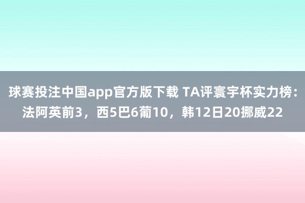 球赛投注中国app官方版下载 TA评寰宇杯实力榜：法阿英前3，西5巴6葡10，<a href=