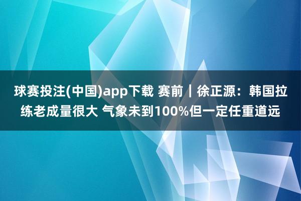 球赛投注(中国)app下载 赛前|徐正源:韩国拉练老成量很大 气象未到100%但一定任重道远