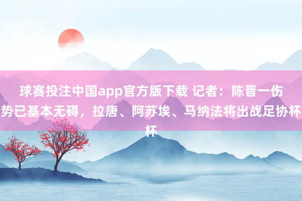 球赛投注中国app官方版下载 记者:陈晋一伤势已基本无碍,拉唐、阿苏埃、马纳法将出战足协杯
