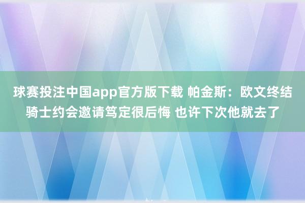 球赛投注中国app官方版下载 帕金斯:欧文终结骑士约会邀请笃定很后悔 也许下次他就去了