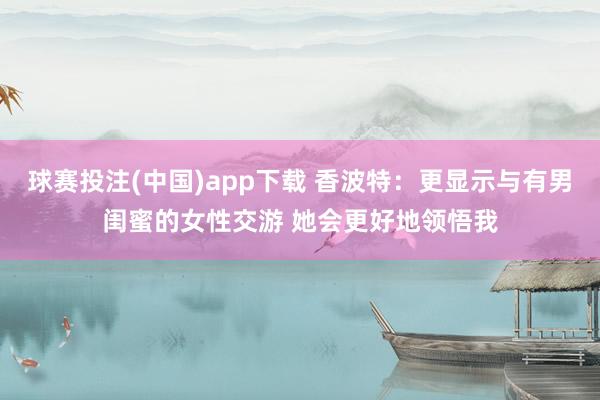 球赛投注(中国)app下载 香波特:更显示与有男闺蜜的女性交游 她会更好地领悟我